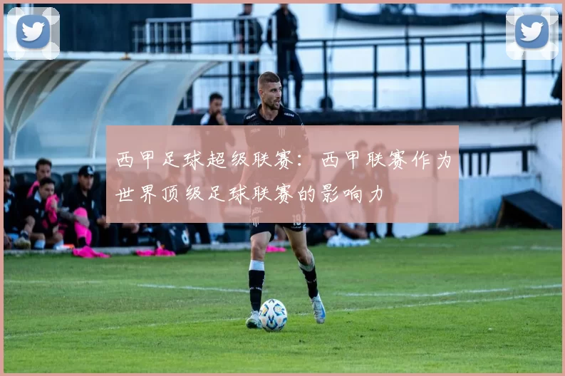 西甲足球超级联赛：西甲联赛作为世界顶级足球联赛的影响力
