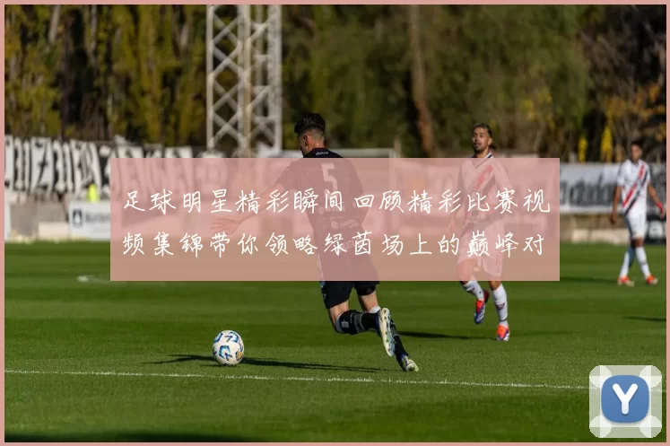 足球明星精彩瞬间回顾精彩比赛视频集锦带你领略绿茵场上的巅峰对决