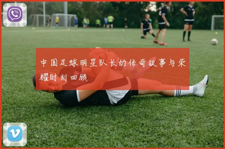 中国足球明星队长的传奇故事与荣耀时刻回顾