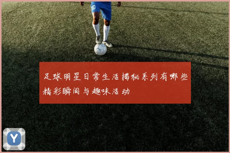 足球明星日常生活揭秘系列有哪些精彩瞬间与趣味活动