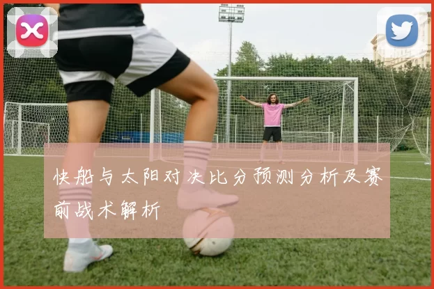 快船与太阳对决比分预测分析及赛前战术解析