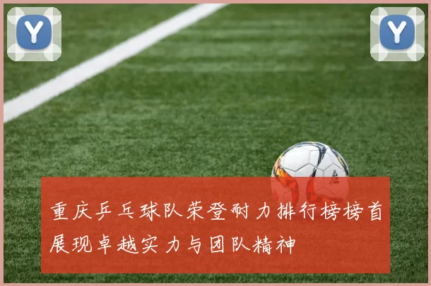 重庆乒乓球队荣登耐力排行榜榜首展现卓越实力与团队精神