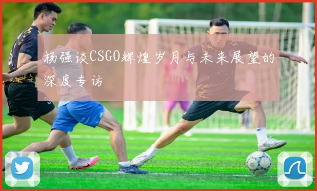 杨强谈CSGO辉煌岁月与未来展望的深度专访