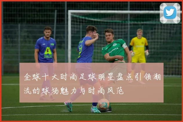 全球十大时尚足球明星盘点引领潮流的球场魅力与时尚风范