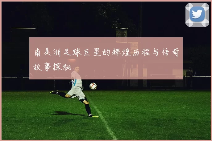 南美洲足球巨星的辉煌历程与传奇故事探秘