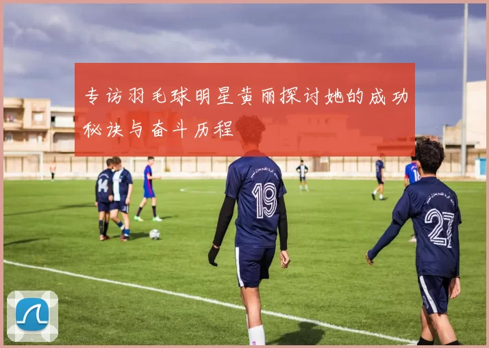 专访羽毛球明星黄丽探讨她的成功秘诀与奋斗历程
