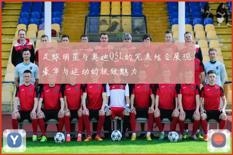 足球明星与奥迪Q5L的完美结合展现豪华与运动的极致魅力