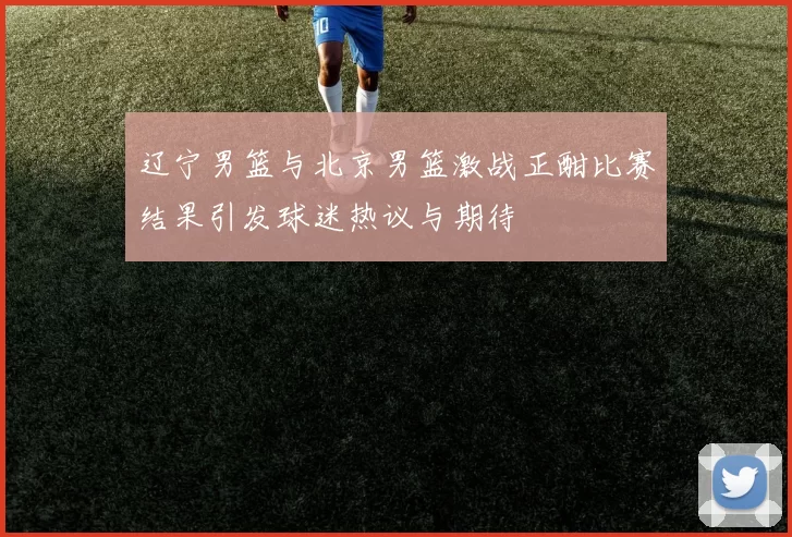 辽宁男篮与北京男篮激战正酣比赛结果引发球迷热议与期待