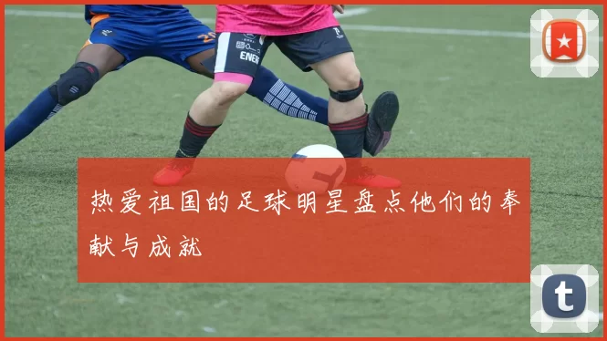 热爱祖国的足球明星盘点他们的奉献与成就