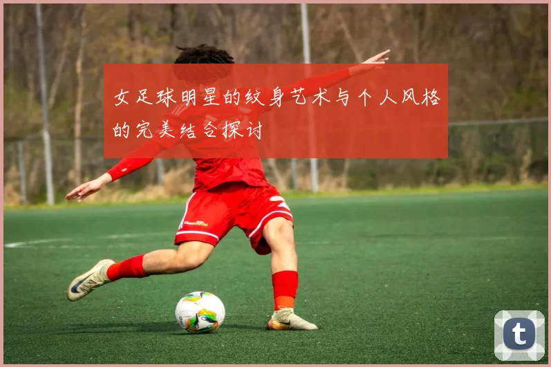 女足球明星的纹身艺术与个人风格的完美结合探讨