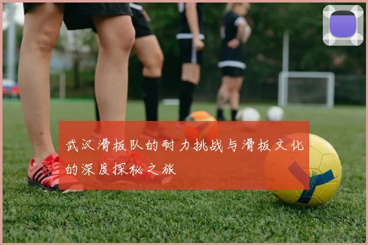 武汉滑板队的耐力挑战与滑板文化的深度探秘之旅