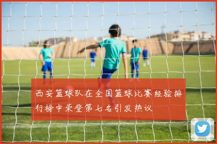 西安篮球队在全国篮球比赛经验排行榜中荣登第七名引发热议