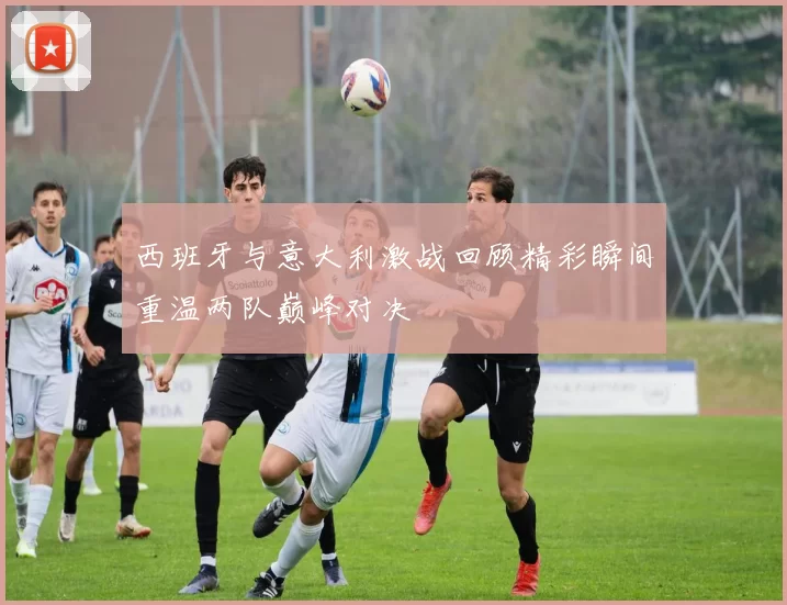 西班牙与意大利激战回顾精彩瞬间重温两队巅峰对决