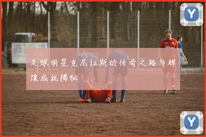 足球明星克尼拉斯的传奇之路与辉煌成就揭秘