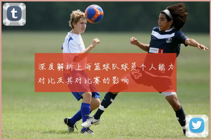 深度解析上海篮球队球员个人能力对比及其对比赛的影响