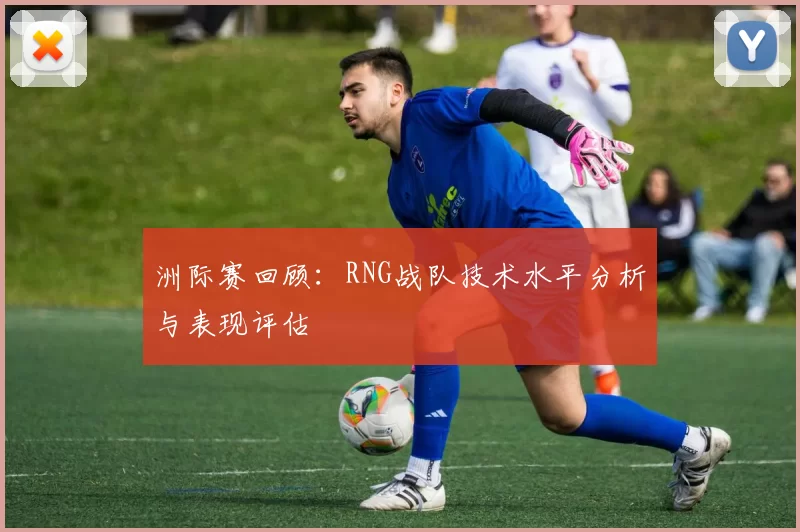 洲际赛回顾：RNG战队技术水平分析与表现评估