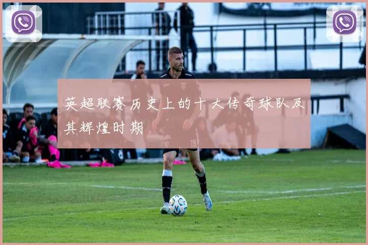 英超联赛历史上的十大传奇球队及其辉煌时期