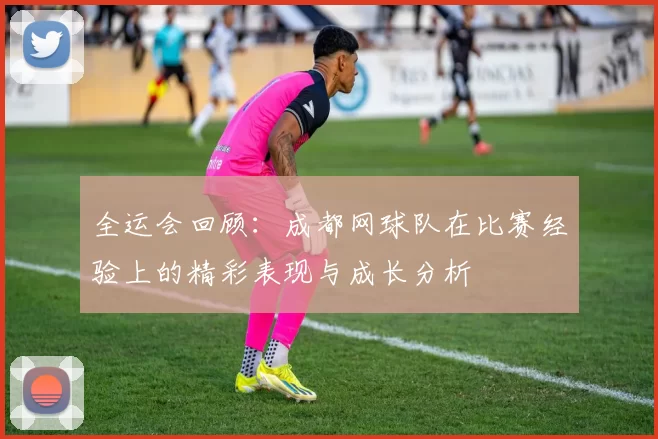 全运会回顾：成都网球队在比赛经验上的精彩表现与成长分析