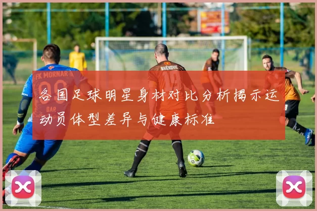 各国足球明星身材对比分析揭示运动员体型差异与健康标准