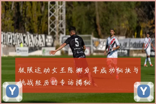 极限运动女王陈娜分享成功秘诀与挑战经历的专访揭秘