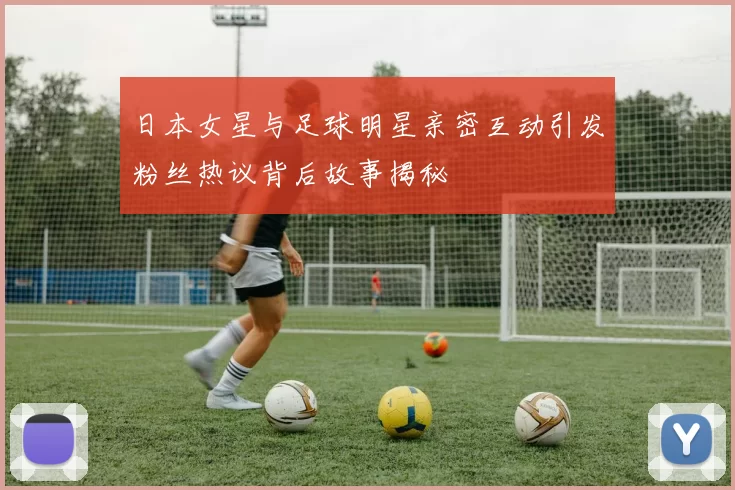 日本女星与足球明星亲密互动引发粉丝热议背后故事揭秘