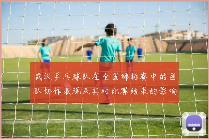 武汉乒乓球队在全国锦标赛中的团队协作表现及其对比赛结果的影响分析