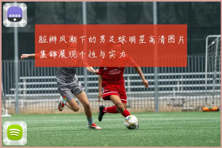 脏辫风潮下的男足球明星高清图片集锦展现个性与实力