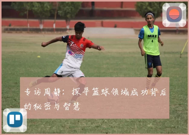 专访周静：探寻篮球领域成功背后的秘密与智慧