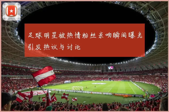 足球明星被热情粉丝亲吻瞬间曝光引发热议与讨论