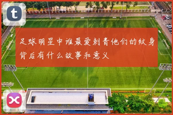 足球明星中谁最爱刺青他们的纹身背后有什么故事和意义