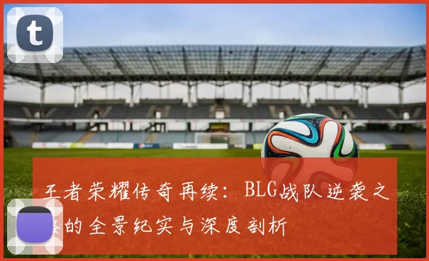 王者荣耀传奇再续：BLG战队逆袭之路的全景纪实与深度剖析