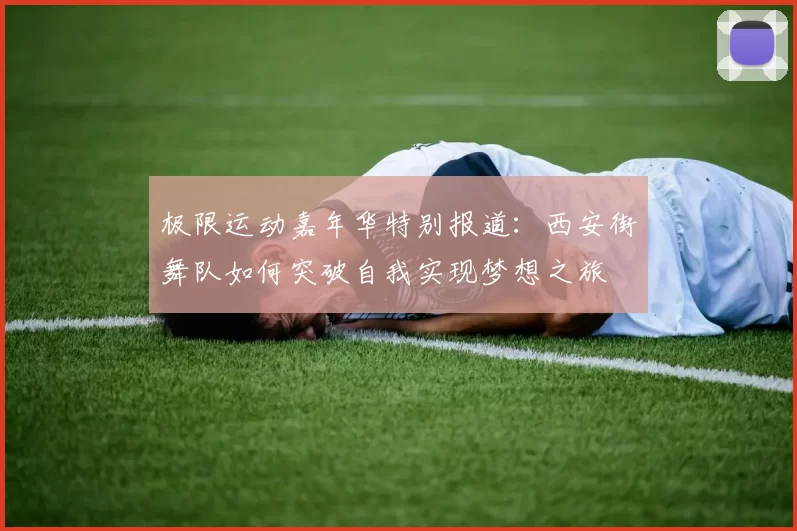 极限运动嘉年华特别报道：西安街舞队如何突破自我实现梦想之旅