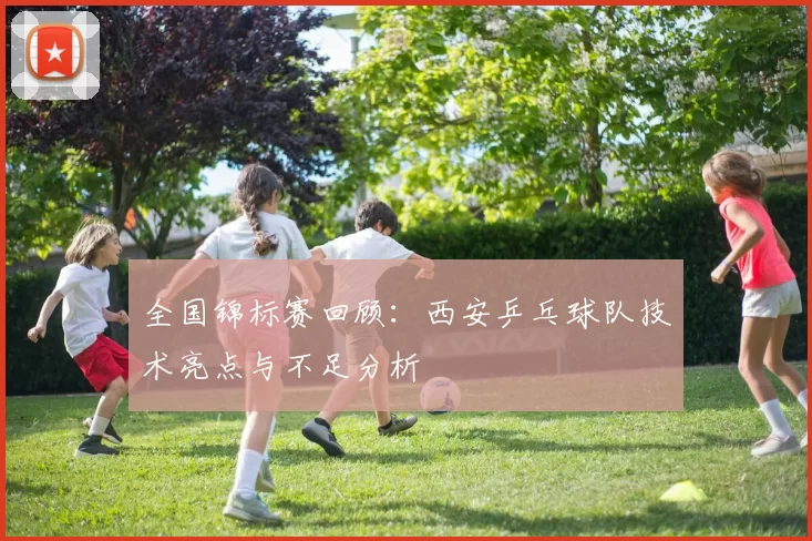 全国锦标赛回顾：西安乒乓球队技术亮点与不足分析