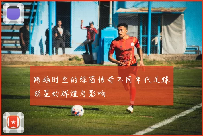 跨越时空的绿茵传奇不同年代足球明星的辉煌与影响