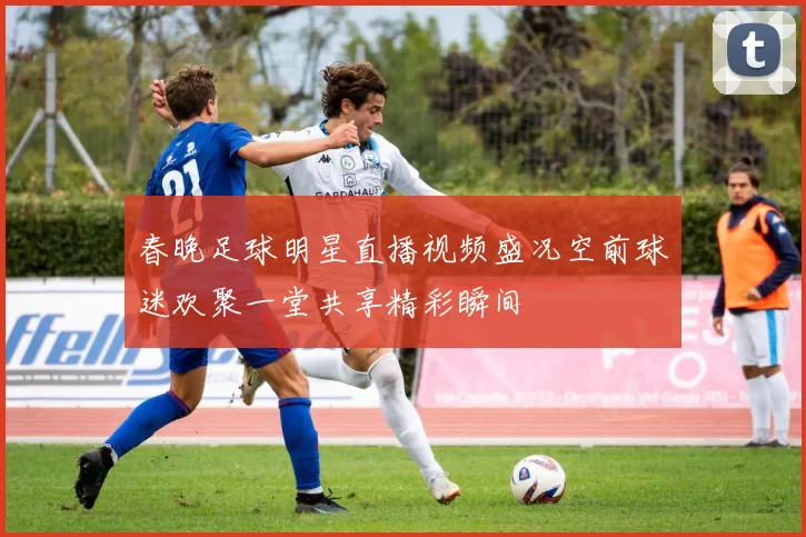 春晚足球明星直播视频盛况空前球迷欢聚一堂共享精彩瞬间