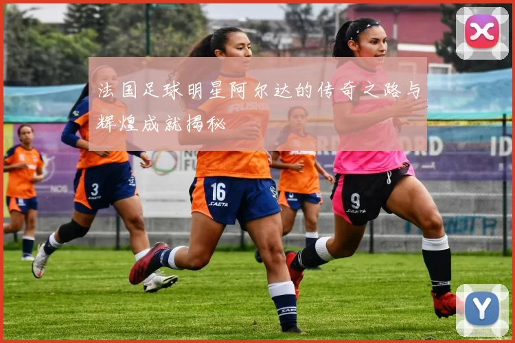 法国足球明星阿尔达的传奇之路与辉煌成就揭秘