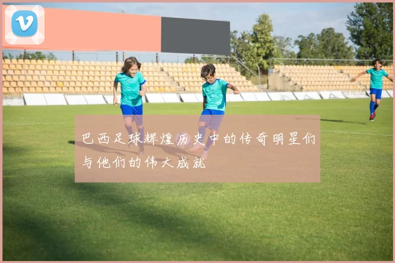 巴西足球辉煌历史中的传奇明星们与他们的伟大成就