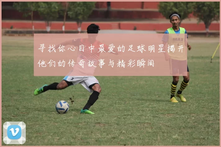 寻找你心目中最爱的足球明星揭开他们的传奇故事与精彩瞬间