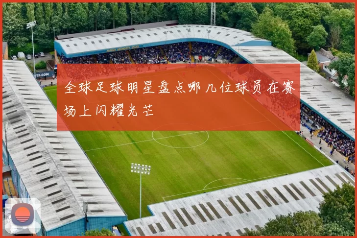 全球足球明星盘点哪几位球员在赛场上闪耀光芒